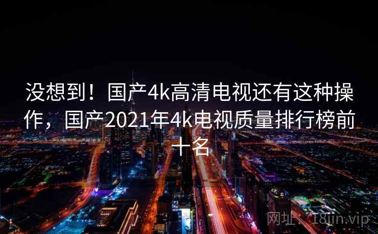 没想到!国产4k高清电视还有这种操作,国产2021年4k电视质量排行榜前十名 没想到!国产4k高清电视还有这种操作,国产2021年4k电视质量排行榜前十名
