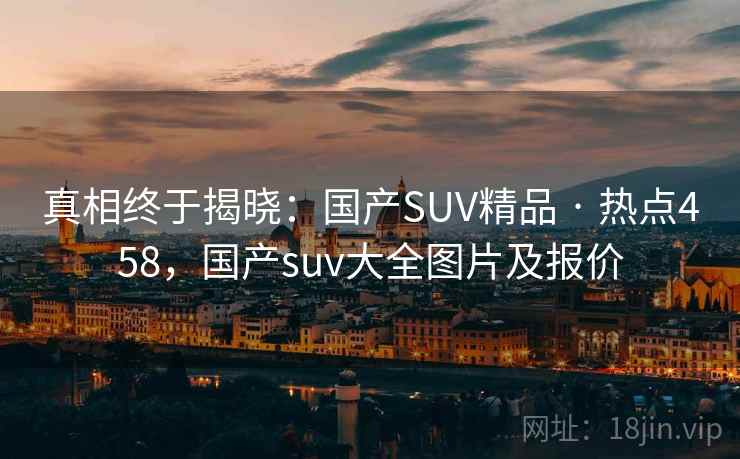 真相终于揭晓:国产SUV精品 · 热点458,国产suv大全图片及报价 真相终于揭晓:国产SUV精品 · 热点458,国产suv大全图片及报价
