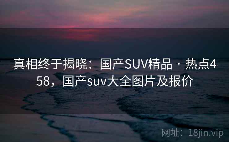 真相终于揭晓:国产SUV精品 · 热点458,国产suv大全图片及报价
