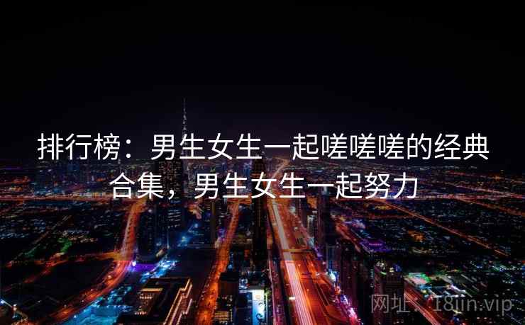 排行榜:男生女生一起嗟嗟嗟的经典合集,男生女生一起努力