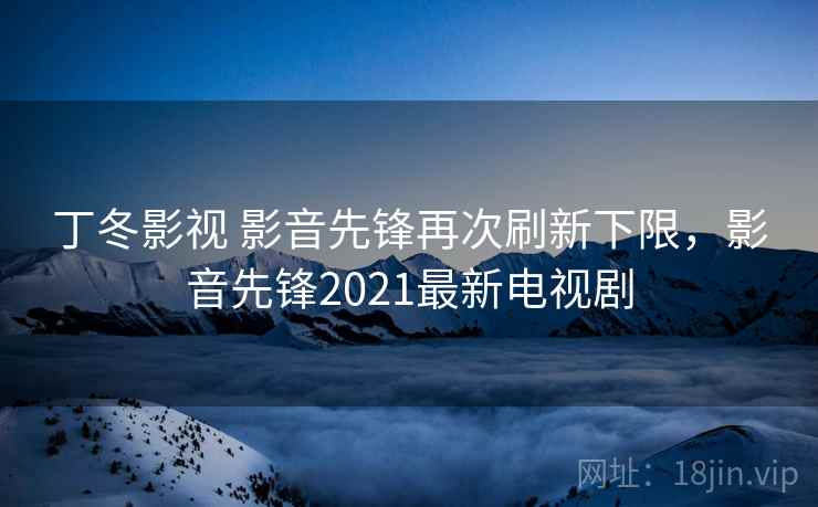 丁冬影视 影音先锋再次刷新下限,影音先锋2021最新电视剧 丁冬影视 影音先锋再次刷新下限,影音先锋2021最新电视剧