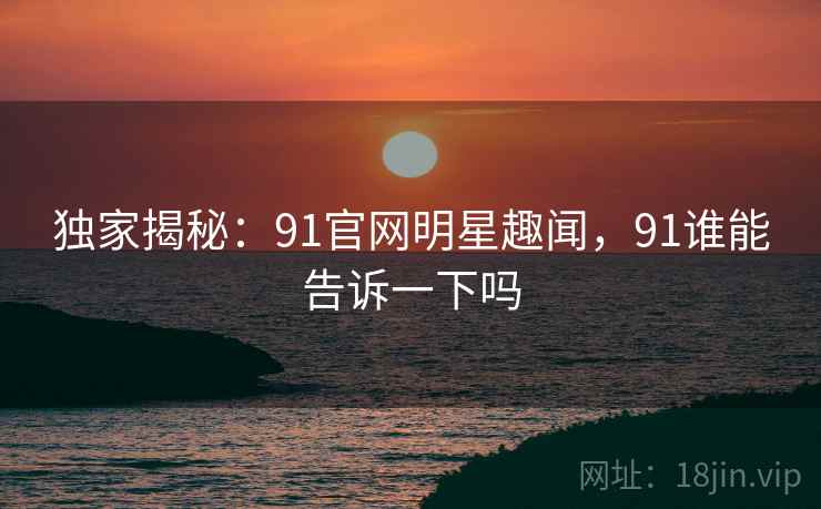 独家揭秘：91官网明星趣闻，91谁能告诉一下吗