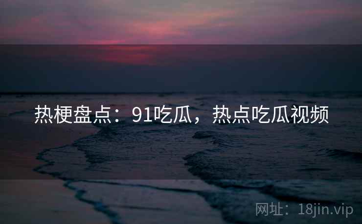 热梗盘点:91吃瓜,热点吃瓜视频