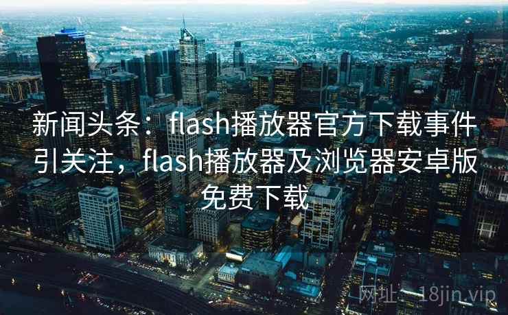 新闻头条:flash播放器官方下载事件引关注,flash播放器及浏览器安卓版免费下载 新闻头条:flash播放器官方下载事件引关注,flash播放器及浏览器安卓版免费下载