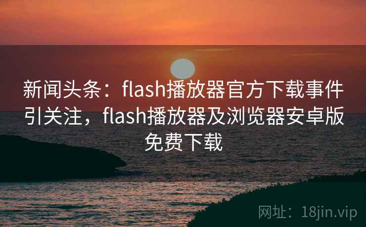 新闻头条:flash播放器官方下载事件引关注,flash播放器及浏览器安卓版免费下载 新闻头条:flash播放器官方下载事件引关注,flash播放器及浏览器安卓版免费下载