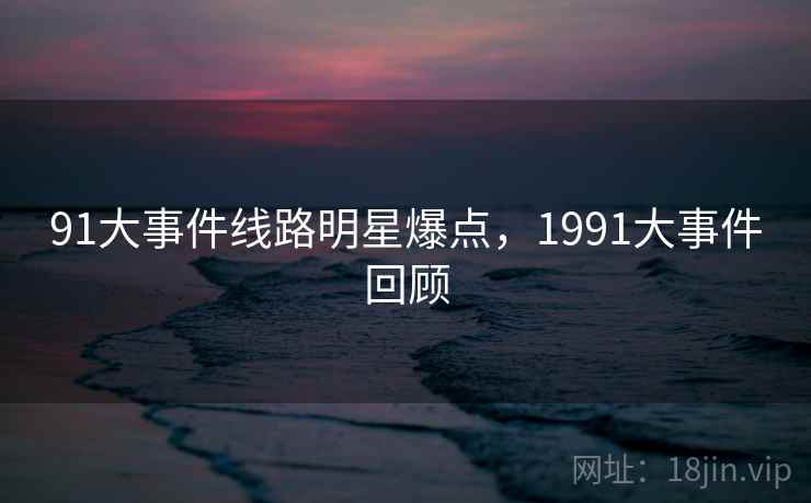91大事件线路明星爆点,1991大事件回顾 91大事件线路明星爆点,1991大事件回顾