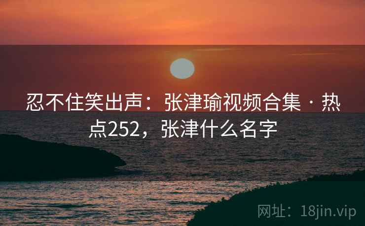 忍不住笑出声:张津瑜视频合集 · 热点252,张津什么名字 忍不住笑出声:张津瑜视频合集 · 热点252,张津什么名字