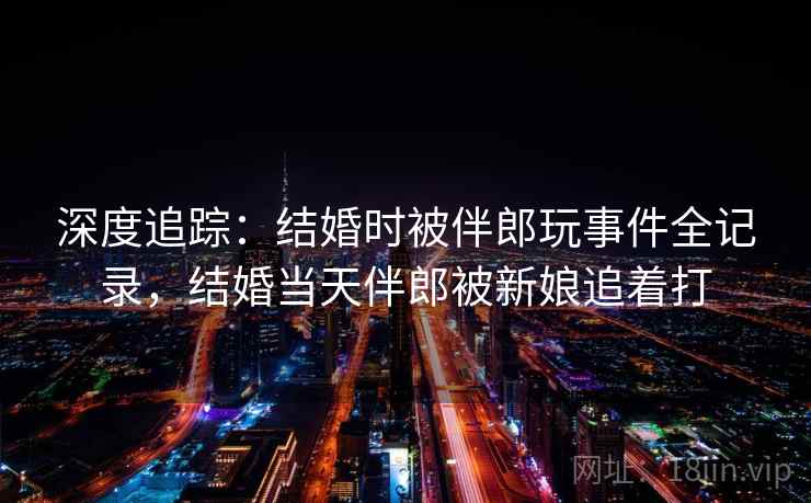 深度追踪:结婚时被伴郎玩事件全记录,结婚当天伴郎被新娘追着打 深度追踪:结婚时被伴郎玩事件全记录,结婚当天伴郎被新娘追着打