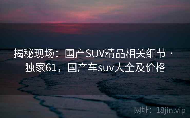 揭秘现场:国产SUV精品相关细节 · 独家61,国产车suv大全及价格 揭秘现场:国产SUV精品相关细节 · 独家61,国产车suv大全及价格