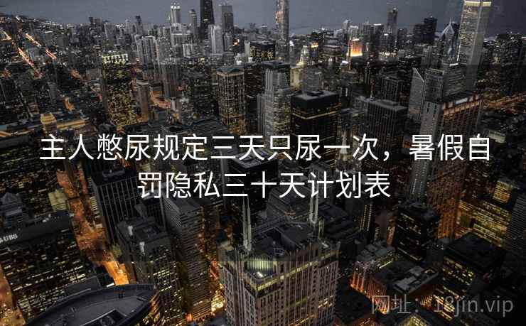 主人憋尿规定三天只尿一次,暑假自罚隐私三十天计划表 主人憋尿规定三天只尿一次,暑假自罚隐私三十天计划表