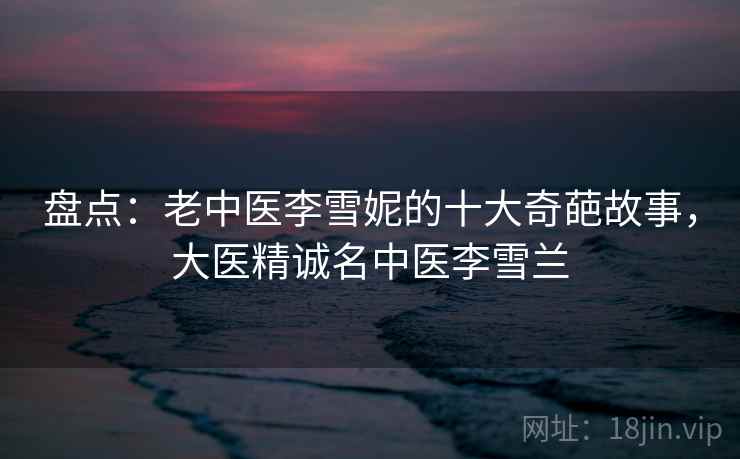 盘点:老中医李雪妮的十大奇葩故事,大医精诚名中医李雪兰 盘点:老中医李雪妮的十大奇葩故事,大医精诚名中医李雪兰