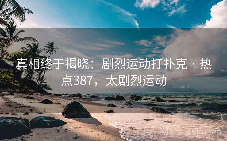 真相终于揭晓:剧烈运动打扑克 · 热点387,太剧烈运动 真相终于揭晓:剧烈运动打扑克 · 热点387,太剧烈运动