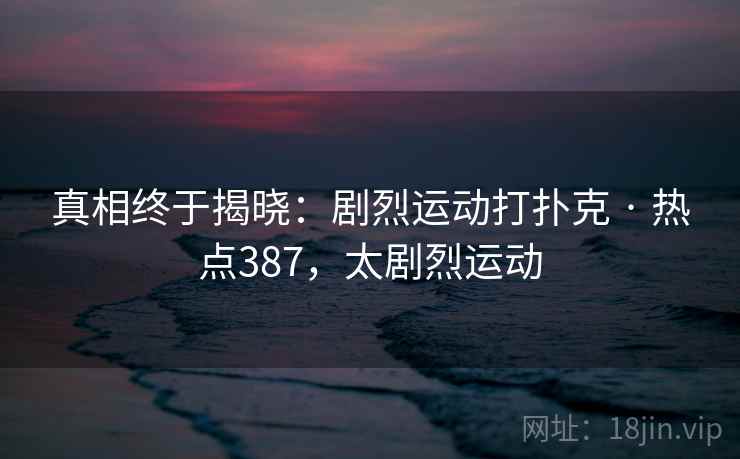 真相终于揭晓:剧烈运动打扑克 · 热点387,太剧烈运动 真相终于揭晓:剧烈运动打扑克 · 热点387,太剧烈运动