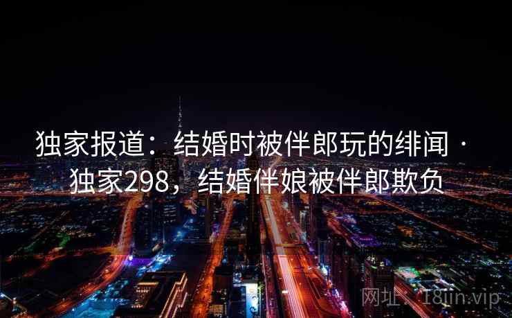 独家报道：结婚时被伴郎玩的绯闻 · 独家298，结婚伴娘被伴郎欺负