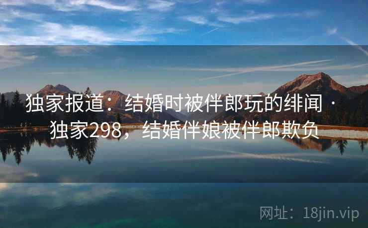 独家报道：结婚时被伴郎玩的绯闻 · 独家298，结婚伴娘被伴郎欺负
