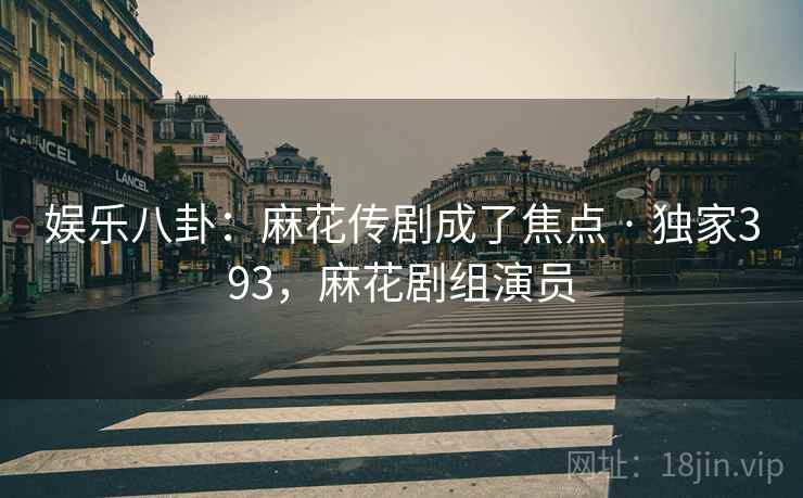 娱乐八卦：麻花传剧成了焦点 · 独家393，麻花剧组演员